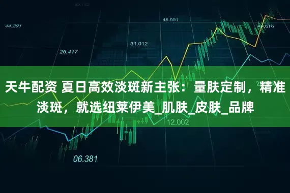 天牛配资 夏日高效淡斑新主张：量肤定制，精准淡斑，就选纽莱伊美_肌肤_皮肤_品牌