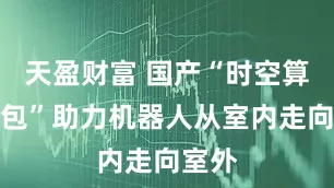 天盈财富 国产“时空算力背包”助力机器人从室内走向室外
