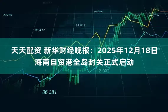 天天配资 新华财经晚报：2025年12月18日海南自贸港全岛封关正式启动