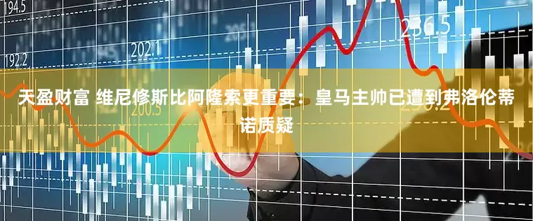 天盈财富 维尼修斯比阿隆索更重要：皇马主帅已遭到弗洛伦蒂诺质疑